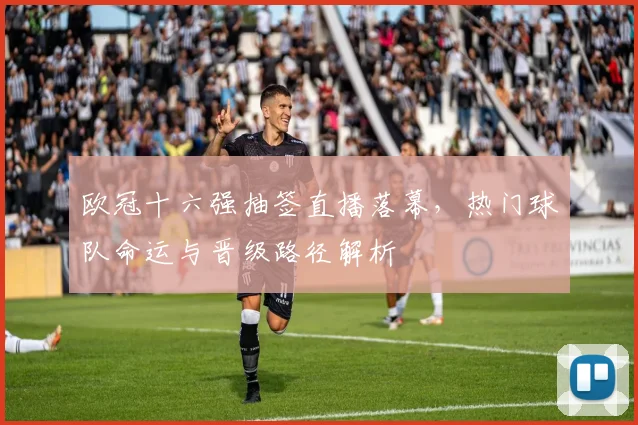 欧冠十六强抽签直播落幕，热门球队命运与晋级路径解析