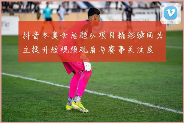 抖音冬奥会话题以项目精彩瞬间为主提升短视频观看与赛事关注度