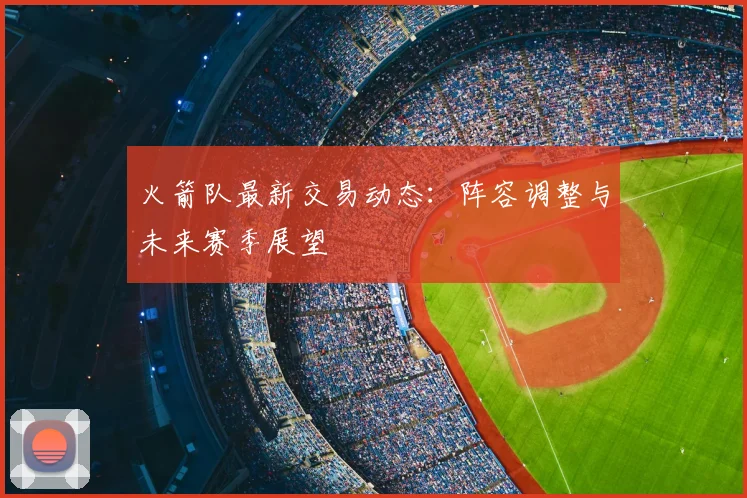 火箭队最新交易动态：阵容调整与未来赛季展望