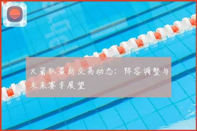 火箭队最新交易动态：阵容调整与未来赛季展望