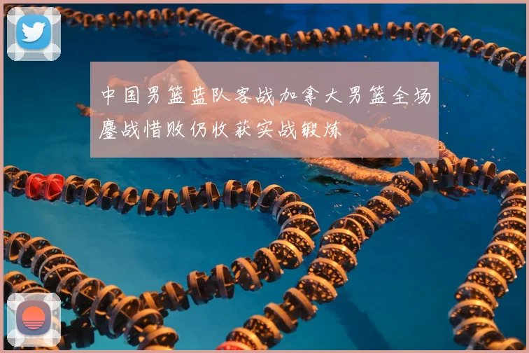 中国男篮蓝队客战加拿大男篮全场鏖战惜败仍收获实战锻炼