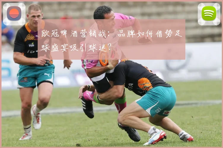 欧冠啤酒营销战：品牌如何借势足球盛宴吸引球迷？