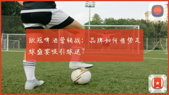 欧冠啤酒营销战：品牌如何借势足球盛宴吸引球迷？