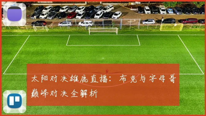 太阳对决雄鹿直播：布克与字母哥巅峰对决全解析