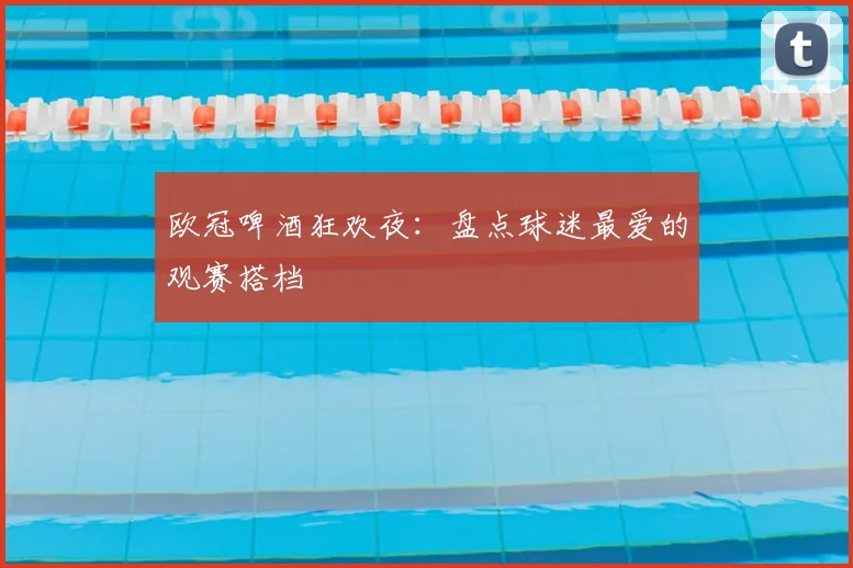 欧冠啤酒狂欢夜：盘点球迷最爱的观赛搭档