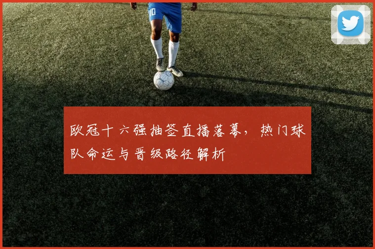 欧冠十六强抽签直播落幕，热门球队命运与晋级路径解析